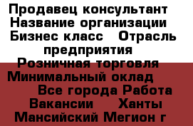 Продавец-консультант › Название организации ­ Бизнес класс › Отрасль предприятия ­ Розничная торговля › Минимальный оклад ­ 35 000 - Все города Работа » Вакансии   . Ханты-Мансийский,Мегион г.